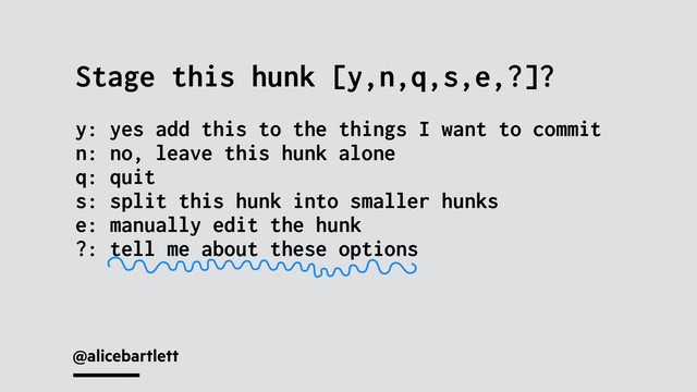 @alicebartlett
Stage this hunk [y,n,q,s,e,?]?
y: yes add this to the things I want to commit
n: no, leave this hunk alone
q: quit
s: split this hunk into smaller hunks
e: manually edit the hunk
?: tell me about these options
