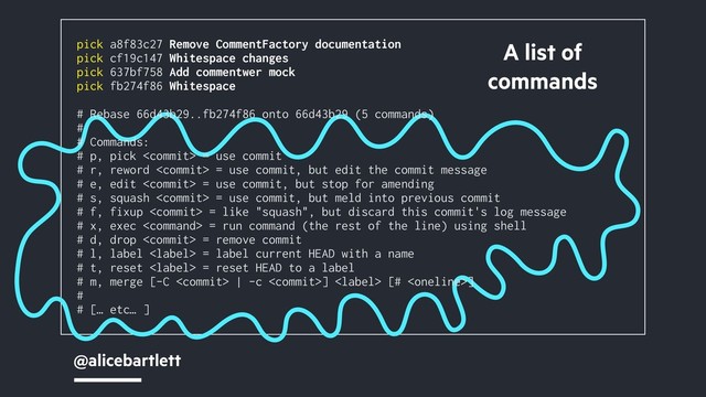 @alicebartlett
A list of
commands
pick a8f83c27 Remove CommentFactory documentation
pick cf19c147 Whitespace changes
pick 637bf758 Add commentwer mock
pick fb274f86 Whitespace
# Rebase 66d43b29..fb274f86 onto 66d43b29 (5 commands)
#
# Commands:
# p, pick  = use commit
# r, reword  = use commit, but edit the commit message
# e, edit  = use commit, but stop for amending
# s, squash  = use commit, but meld into previous commit
# f, fixup  = like "squash", but discard this commit's log message
# x, exec  = run command (the rest of the line) using shell
# d, drop  = remove commit
# l, label  = label current HEAD with a name
# t, reset  = reset HEAD to a label
# m, merge [-C  | -c ]  [# ]
#
# [… etc… ]
