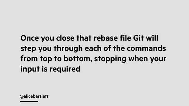 @alicebartlett
Once you close that rebase ﬁle Git will
step you through each of the commands
from top to bottom, stopping when your
input is required
