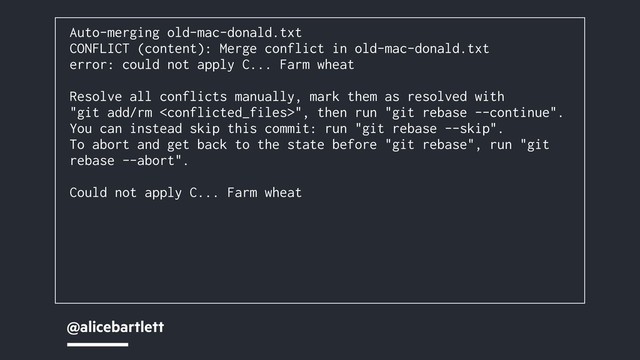 @alicebartlett
Auto-merging old-mac-donald.txt
CONFLICT (content): Merge conflict in old-mac-donald.txt
error: could not apply C... Farm wheat
Resolve all conflicts manually, mark them as resolved with
"git add/rm ", then run "git rebase --continue".
You can instead skip this commit: run "git rebase --skip".
To abort and get back to the state before "git rebase", run "git
rebase --abort".
Could not apply C... Farm wheat
