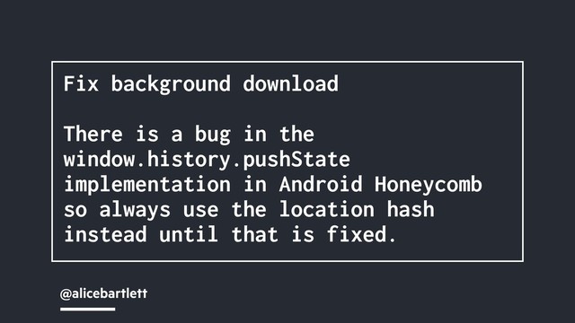 @alicebartlett
Fix background download
There is a bug in the
window.history.pushState
implementation in Android Honeycomb
so always use the location hash
instead until that is fixed.
