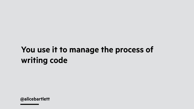 @alicebartlett
You use it to manage the process of
writing code
