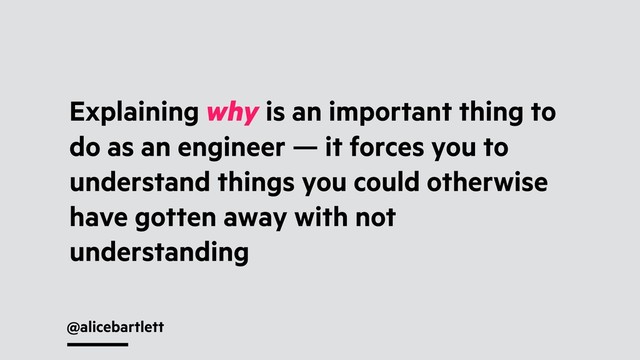 @alicebartlett
Explaining why is an important thing to
do as an engineer — it forces you to
understand things you could otherwise
have gotten away with not
understanding
