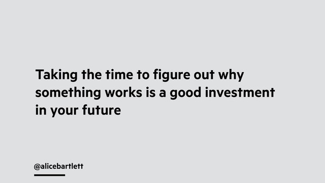 @alicebartlett
Taking the time to ﬁgure out why
something works is a good investment
in your future
