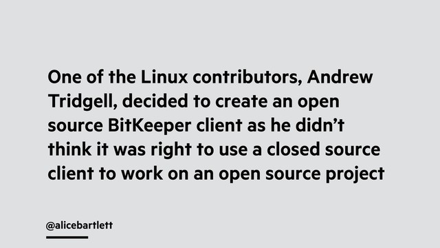 @alicebartlett
One of the Linux contributors, Andrew
Tridgell, decided to create an open
source BitKeeper client as he didn’t
think it was right to use a closed source
client to work on an open source project
