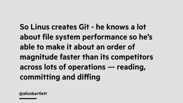 @alicebartlett
So Linus creates Git - he knows a lot
about ﬁle system performance so he’s
able to make it about an order of
magnitude faster than its competitors
across lots of operations — reading,
committing and diﬀing
