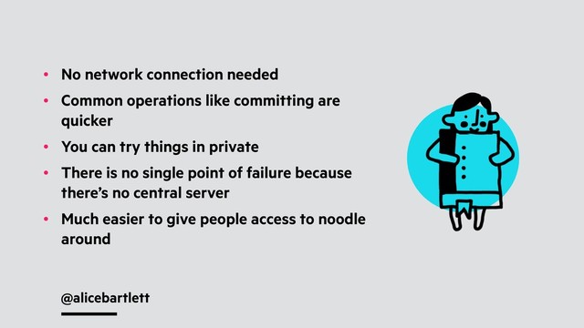 @alicebartlett
• No network connection needed
• Common operations like committing are
quicker
• You can try things in private
• There is no single point of failure because
there’s no central server
• Much easier to give people access to noodle
around

