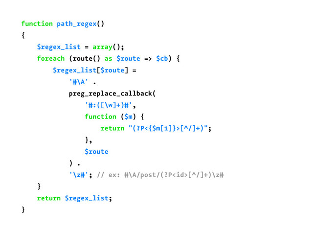 function path_regex()
{
$regex_list = array();
foreach (route() as $route => $cb) {
$regex_list[$route] =
'#\A' .
preg_replace_callback(
'#:([\w]+)#',
function ($m) {
return "(?P<{$m[1]}>[^/]+)";
},
$route
) .
'\z#'; // ex: #\A/post/(?P[^/]+)\z#
}
return $regex_list;
}
