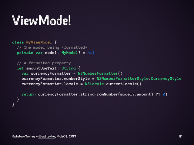 ViewModel
class MyViewModel {
// The model being «formatted»
private var model: MyModel? = nil
// A formatted property
let amountDueText: String {
var currencyFormatter = NSNumberFormatter()
currencyFormatter.numberStyle = NSNumberFormatterStyle.CurrencyStyle
currencyFormatter.locale = NSLocale.currentLocale()
return currencyFormatter.stringFromNumber(model?.amount) ?? 0)
}
}
Esteban Torres - @esttorhe, MobOS, 2017 18

