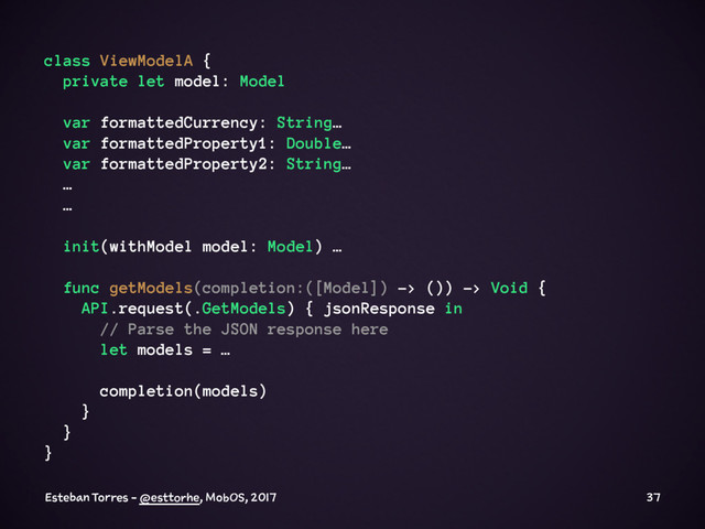 class ViewModelA {
private let model: Model
var formattedCurrency: String…
var formattedProperty1: Double…
var formattedProperty2: String…
…
…
init(withModel model: Model) …
func getModels(completion:([Model]) -> ()) -> Void {
API.request(.GetModels) { jsonResponse in
// Parse the JSON response here
let models = …
completion(models)
}
}
}
Esteban Torres - @esttorhe, MobOS, 2017 37
