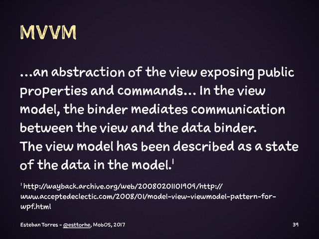 MVVM
…an abstraction of the view exposing public
properties and commands… In the view
model, the binder mediates communication
between the view and the data binder.
The view model has been described as a state
of the data in the model.1
1 http://wayback.archive.org/web/20080201101909/http://
www.acceptedeclectic.com/2008/01/model-view-viewmodel-pattern-for-
wpf.html
Esteban Torres - @esttorhe, MobOS, 2017 39
