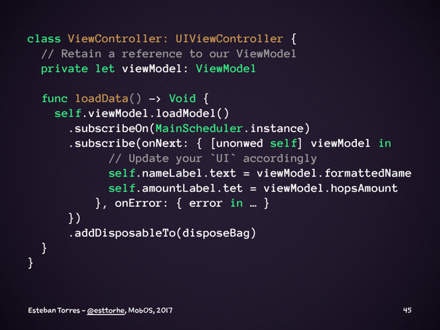 class ViewController: UIViewController {
// Retain a reference to our ViewModel
private let viewModel: ViewModel
func loadData() -> Void {
self.viewModel.loadModel()
.subscribeOn(MainScheduler.instance)
.subscribe(onNext: { [unonwed self] viewModel in
// Update your `UI` accordingly
self.nameLabel.text = viewModel.formattedName
self.amountLabel.tet = viewModel.hopsAmount
}, onError: { error in … }
})
.addDisposableTo(disposeBag)
}
}
Esteban Torres - @esttorhe, MobOS, 2017 45
