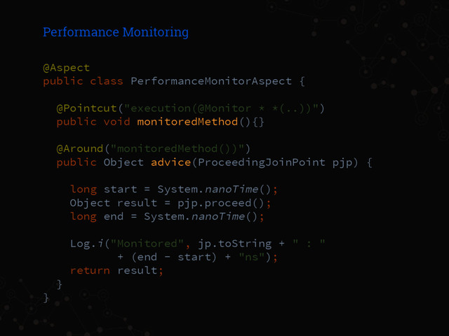 Performance Monitoring
@Aspect
public class PerformanceMonitorAspect {
@Pointcut("execution(@Monitor * *(..))")
public void monitoredMethod(){}
@Around("monitoredMethod())")
public Object advice(ProceedingJoinPoint pjp) {
long start = System.nanoTime();
Object result = pjp.proceed();
long end = System.nanoTime();
Log.i("Monitored", jp.toString + " : "
+ (end - start) + "ns");
return result;
}
}
