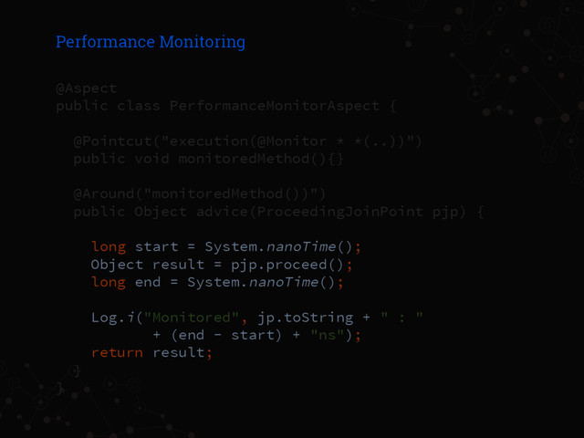Performance Monitoring
@Aspect
public class PerformanceMonitorAspect {
@Pointcut("execution(@Monitor * *(..))")
public void monitoredMethod(){}
@Around("monitoredMethod())")
public Object advice(ProceedingJoinPoint pjp) {
long start = System.nanoTime();
Object result = pjp.proceed();
long end = System.nanoTime();
Log.i("Monitored", jp.toString + " : "
+ (end - start) + "ns");
return result;
}
}
