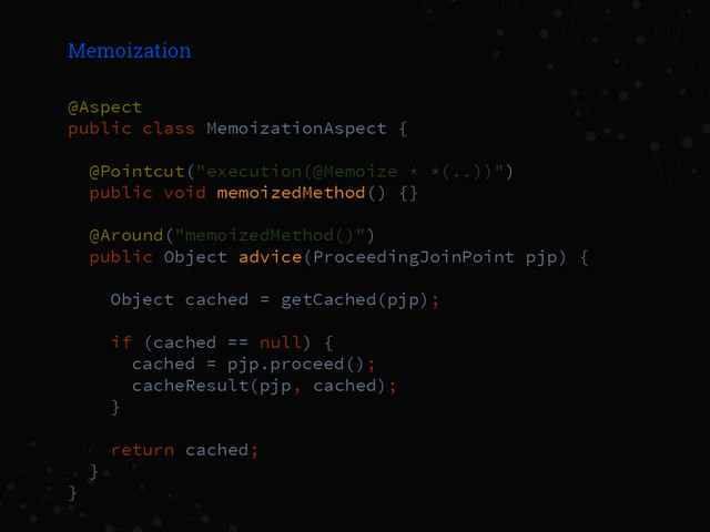 Memoization
@Aspect
public class MemoizationAspect {
@Pointcut("execution(@Memoize * *(..))")
public void memoizedMethod() {}
@Around("memoizedMethod()")
public Object advice(ProceedingJoinPoint pjp) {
Object cached = getCached(pjp);
if (cached == null) {
cached = pjp.proceed();
cacheResult(pjp, cached);
}
return cached;
}
}
