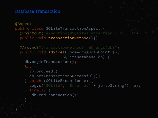 Database Transaction
@Aspect
public class SQLiteTransactionAspect {
@Pointcut("execution(@SQLiteTransaction * *(..))")
public void transactionMethod(){}
@Around("transactionMethod() && args(db)")
public void advice(ProceedingJoinPoint jp,
SQLiteDatabase db) {
db.beginTransaction();
try {
jp.proceed();
db.setTransactionSuccessful();
} catch (SQLiteException e) {
Log.e("SQLite", "Error at" + jp.toString(), e);
} finally {
db.endTransaction();
}
}
}
