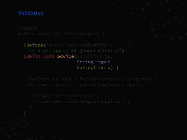 Validation
@Aspect
public class ValidationAspect {
@Before("execution(@Validation * *(..))
&& args(input) && @annotation(v)")
public void advice(JoinPoint jp,
String input,
Validation v) {
Pattern pattern = Pattern.compile(v.regexp());
Matcher matcher = pattern.matcher(input);
if (!matcher.matches()) {
throw new InvalidInputException();
}
}
}

