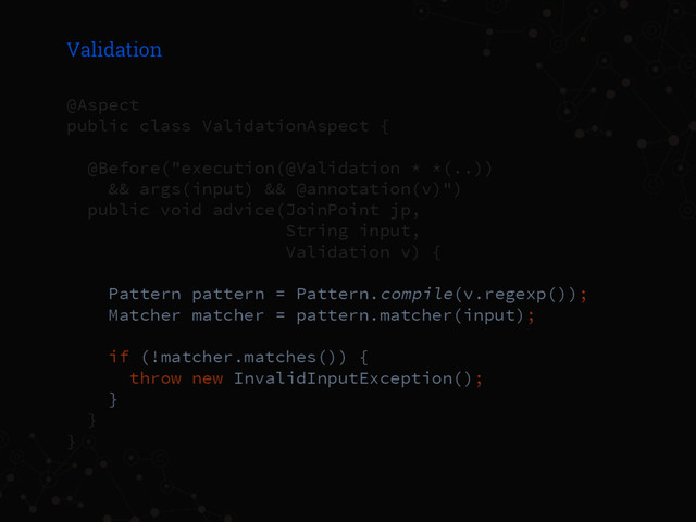 Validation
@Aspect
public class ValidationAspect {
@Before("execution(@Validation * *(..))
&& args(input) && @annotation(v)")
public void advice(JoinPoint jp,
String input,
Validation v) {
Pattern pattern = Pattern.compile(v.regexp());
Matcher matcher = pattern.matcher(input);
if (!matcher.matches()) {
throw new InvalidInputException();
}
}
}
