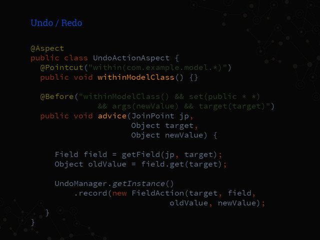Undo / Redo
@Aspect
public class UndoActionAspect {
@Pointcut("within(com.example.model.*)")
public void withinModelClass() {}
@Before("withinModelClass() && set(public * *)
&& args(newValue) && target(target)")
public void advice(JoinPoint jp,
Object target,
Object newValue) {
Field field = getField(jp, target);
Object oldValue = field.get(target);
UndoManager.getInstance()
.record(new FieldAction(target, field,
oldValue, newValue);
}
}
