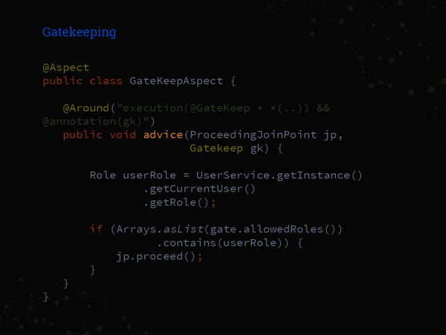 Gatekeeping
@Aspect
public class GateKeepAspect {
@Around("execution(@GateKeep * *(..)) &&
@annotation(gk)")
public void advice(ProceedingJoinPoint jp,
Gatekeep gk) {
Role userRole = UserService.getInstance()
.getCurrentUser()
.getRole();
if (Arrays.asList(gate.allowedRoles())
.contains(userRole)) {
jp.proceed();
}
}
}

