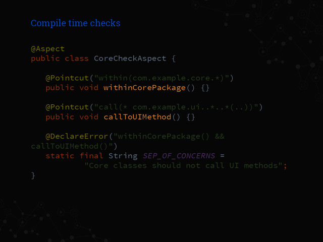 Compile time checks
@Aspect
public class CoreCheckAspect {
@Pointcut("within(com.example.core.*)")
public void withinCorePackage() {}
@Pointcut("call(* com.example.ui..*..*(..))")
public void callToUIMethod() {}
@DeclareError("withinCorePackage() &&
callToUIMethod()")
static final String SEP_OF_CONCERNS =
"Core classes should not call UI methods";
}
