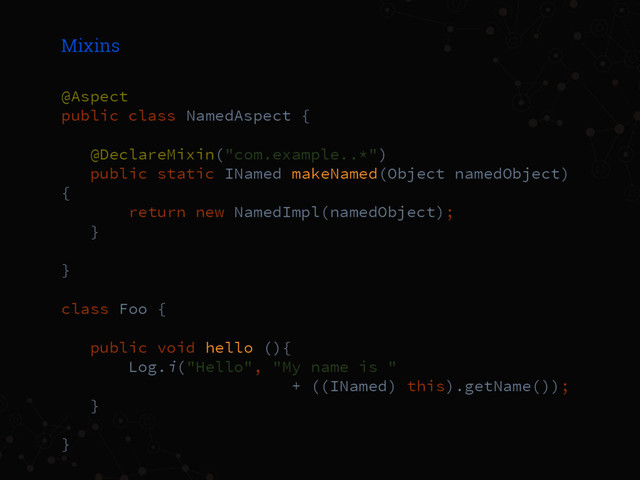 Mixins
@Aspect
public class NamedAspect {
@DeclareMixin("com.example..*")
public static INamed makeNamed(Object namedObject)
{
return new NamedImpl(namedObject);
}
}
class Foo {
public void hello (){
Log.i("Hello", "My name is "
+ ((INamed) this).getName());
}
}
