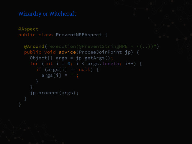 Wizardry or Witchcraft
@Aspect
public class PreventNPEAspect {
@Around("execution(@PreventStringNPE * *(..))")
public void advice(ProceeJoinPoint jp) {
Object[] args = jp.getArgs();
for (int i = 0; i < args.length; i++) {
if (args[i] == null) {
args[i] = "";
}
}
jp.proceed(args);
}
}
