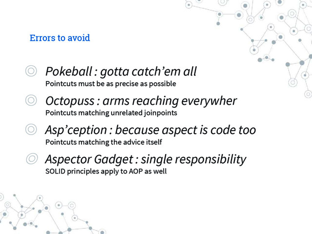 Errors to avoid
◎ Pokeball : gotta catch’em all
Pointcuts must be as precise as possible
◎ Octopuss : arms reaching everywher
Pointcuts matching unrelated joinpoints
◎ Asp’ception : because aspect is code too
Pointcuts matching the advice itself
◎ Aspector Gadget : single responsibility
SOLID principles apply to AOP as well
