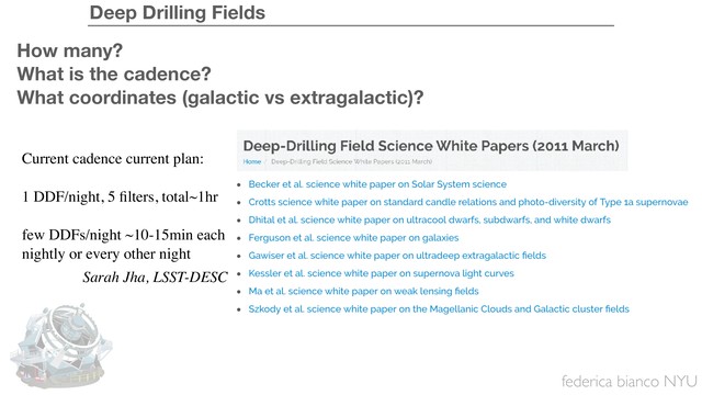 federica bianco NYU
Deep Drilling Fields
How many?
What is the cadence?
What coordinates (galactic vs extragalactic)?
Current cadence current plan:
1 DDF/night, 5 ﬁlters, total~1hr
few DDFs/night ~10-15min each
nightly or every other night
Sarah Jha, LSST-DESC
