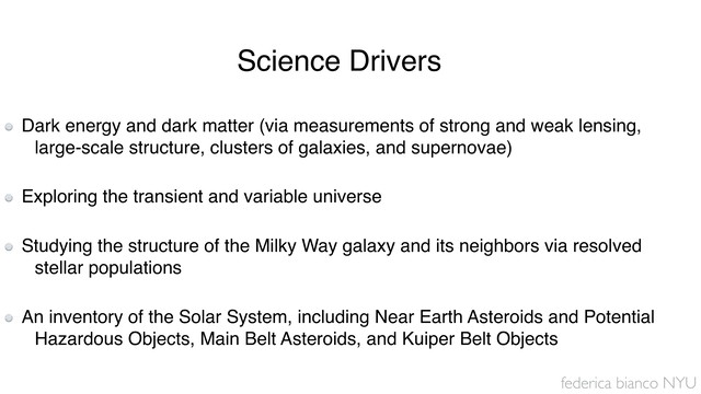 federica bianco NYU
Dark energy and dark matter (via measurements of strong and weak lensing,
large-scale structure, clusters of galaxies, and supernovae) 
Exploring the transient and variable universe 
Studying the structure of the Milky Way galaxy and its neighbors via resolved
stellar populations 
An inventory of the Solar System, including Near Earth Asteroids and Potential
Hazardous Objects, Main Belt Asteroids, and Kuiper Belt Objects
Science Drivers
