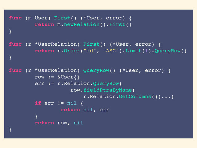 func (m User) First() (*User, error) {
return m.newRelation().First()
}
func (r *UserRelation) First() (*User, error) {
return r.Order("id", "ASC").Limit(1).QueryRow()
}
func (r *UserRelation) QueryRow() (*User, error) {
row := &User{}
err := r.Relation.QueryRow(
row.fieldPtrsByName(
r.Relation.GetColumns())...)
if err != nil {
return nil, err
}
return row, nil
}
