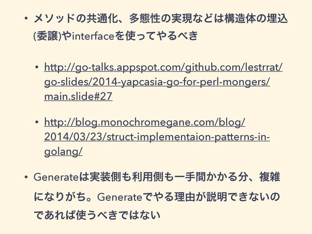 • ϝιουͷڞ௨Խɺଟଶੑͷ࣮ݱͳͲ͸ߏ଄ମͷຒࠐ
(ҕৡ)΍interfaceΛ࢖ͬͯ΍Δ΂͖
• http://go-talks.appspot.com/github.com/lestrrat/
go-slides/2014-yapcasia-go-for-perl-mongers/
main.slide#27
• http://blog.monochromegane.com/blog/
2014/03/23/struct-implementaion-patterns-in-
golang/
• Generate͸࣮૷ଆ΋ར༻ଆ΋Ұख͔͔ؒΔ෼ɺෳࡶ
ʹͳΓ͕ͪɻGenerateͰ΍Δཧ༝͕આ໌Ͱ͖ͳ͍ͷ
Ͱ͋Ε͹࢖͏΂͖Ͱ͸ͳ͍
