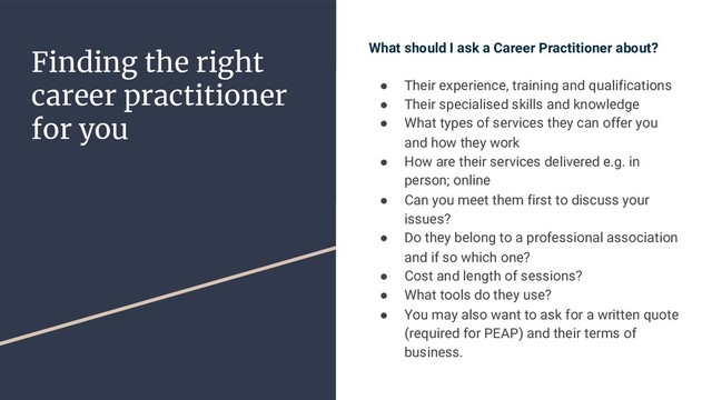 Finding the right
career practitioner
for you
What should I ask a Career Practitioner about?
● Their experience, training and qualifications
● Their specialised skills and knowledge
● What types of services they can offer you
and how they work
● How are their services delivered e.g. in
person; online
● Can you meet them first to discuss your
issues?
● Do they belong to a professional association
and if so which one?
● Cost and length of sessions?
● What tools do they use?
● You may also want to ask for a written quote
(required for PEAP) and their terms of
business.
