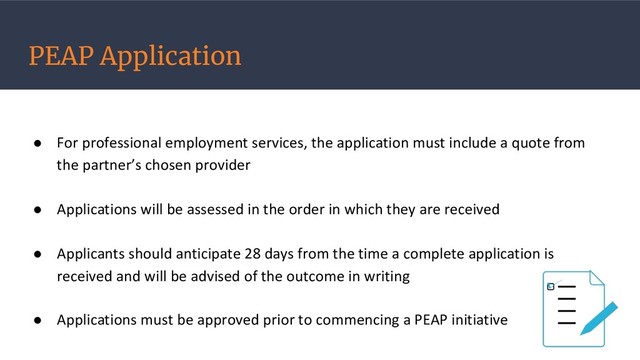 PEAP Application
● For professional employment services, the application must include a quote from
the partner’s chosen provider
● Applications will be assessed in the order in which they are received
● Applicants should anticipate 28 days from the time a complete application is
received and will be advised of the outcome in writing
● Applications must be approved prior to commencing a PEAP initiative

