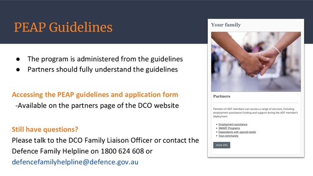 PEAP Guidelines
● The program is administered from the guidelines
● Partners should fully understand the guidelines
Accessing the PEAP guidelines and application form
-Available on the partners page of the DCO website
Still have questions?
Please talk to the DCO Family Liaison Officer or contact the
Defence Family Helpline on 1800 624 608 or
defencefamilyhelpline@defence.gov.au
