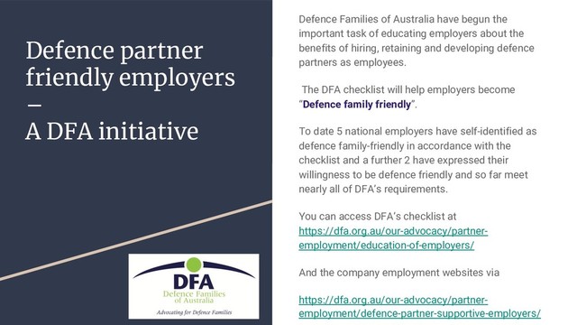 Defence partner
friendly employers
–
A DFA initiative
Defence Families of Australia have begun the
important task of educating employers about the
benefits of hiring, retaining and developing defence
partners as employees.
The DFA checklist will help employers become
“Defence family friendly”.
To date 5 national employers have self-identified as
defence family-friendly in accordance with the
checklist and a further 2 have expressed their
willingness to be defence friendly and so far meet
nearly all of DFA’s requirements.
You can access DFA’s checklist at
https://dfa.org.au/our-advocacy/partner-
employment/education-of-employers/
And the company employment websites via
https://dfa.org.au/our-advocacy/partner-
employment/defence-partner-supportive-employers/

