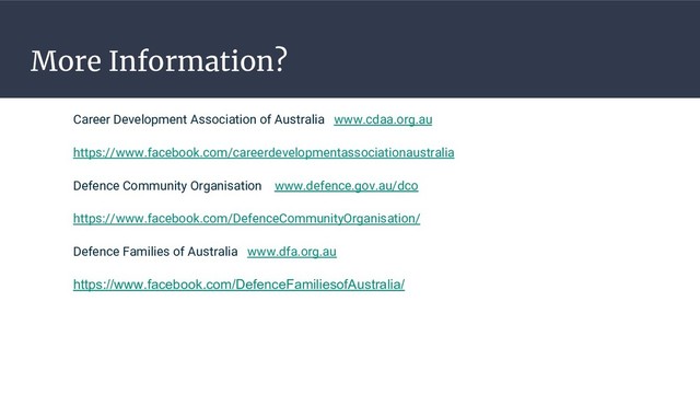 More Information?
Career Development Association of Australia www.cdaa.org.au
https://www.facebook.com/careerdevelopmentassociationaustralia
Defence Community Organisation www.defence.gov.au/dco
https://www.facebook.com/DefenceCommunityOrganisation/
Defence Families of Australia www.dfa.org.au
https://www.facebook.com/DefenceFamiliesofAustralia/
