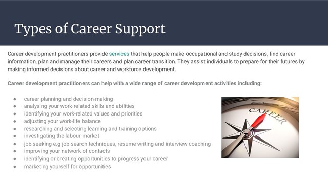 Types of Career Support
Career development practitioners provide services that help people make occupational and study decisions, find career
information, plan and manage their careers and plan career transition. They assist individuals to prepare for their futures by
making informed decisions about career and workforce development.
Career development practitioners can help with a wide range of career development activities including:
● career planning and decision-making
● analysing your work-related skills and abilities
● identifying your work-related values and priorities
● adjusting your work-life balance
● researching and selecting learning and training options
● investigating the labour market
● job seeking e.g job search techniques, resume writing and interview coaching
● improving your network of contacts
● identifying or creating opportunities to progress your career
● marketing yourself for opportunities
