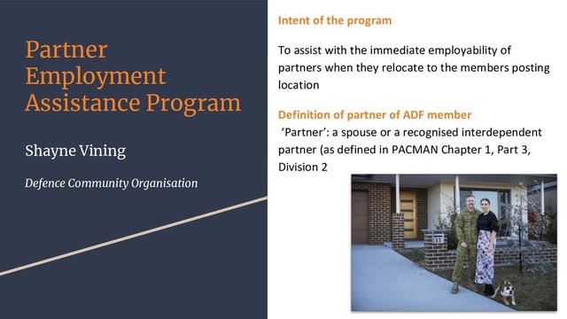 Partner
Employment
Assistance Program
Shayne Vining
Defence Community Organisation
Intent of the program
To assist with the immediate employability of
partners when they relocate to the members posting
location
Definition of partner of ADF member
‘Partner’: a spouse or a recognised interdependent
partner (as defined in PACMAN Chapter 1, Part 3,
Division 2

