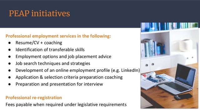 PEAP initiatives
Professional employment services in the following:
● Resume/CV + coaching
● Identification of transferable skills
● Employment options and job placement advice
● Job search techniques and strategies
● Development of an online employment profile (e.g. LinkedIn)
● Application & selection criteria preparation coaching
● Preparation and presentation for interview
Professional re-registration
Fees payable when required under legislative requirements
