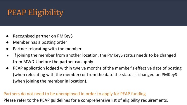 PEAP Eligibility
● Recognised partner on PMKeyS
● Member has a posting order
● Partner relocating with the member
● If joining the member from another location, the PMKeyS status needs to be changed
from MWDU before the partner can apply
● PEAP application lodged within twelve months of the member’s effective date of posting
(when relocating with the member) or from the date the status is changed on PMKeyS
(when joining the member in location).
Partners do not need to be unemployed in order to apply for PEAP funding
Please refer to the PEAP guidelines for a comprehensive list of eligibility requirements.
