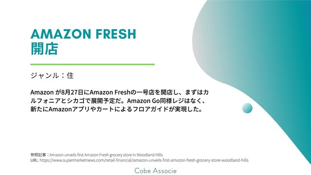 参照記事：
URL:
AmazonunveilsfirstAmazonFreshgrocerystoreinWoodlandHills
https://www.supermarketnews.com/retail-financial/amazon-unveils-first-amazon-fresh-grocery-store-woodland-hills
AMAZON FRESH
開
ジャンル
Amazonが8⽉27⽇にAmazonFreshの⼀号店を開店し、まずはカ
ルフォニアとシカゴで展開予定だ。AmazonGo同様レジはなく、
新たにAmazonアプリやカートによるフロアガイドが実現した。
