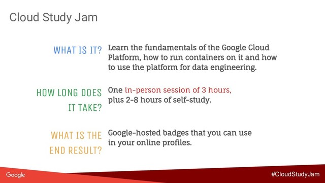 Cloud Study Jam
WHAT IS IT? Learn the fundamentals of the Google Cloud
Platform, how to run containers on it and how
to use the platform for data engineering.
HOW LONG DOES
IT TAKE?
One in-person session of 3 hours,
plus 2-8 hours of self-study.
WHAT IS THE
END RESULT?
Google-hosted badges that you can use
in your online profiles.
#CloudStudyJam
