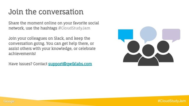Join the conversation
Share the moment online on your favorite social
network, use the hashtags #CloudStudyJam
Join your colleagues on Slack, and keep the
conversation going. You can get help there, or
assist others with your knowledge, or celebrate
achievements!
Have issues? Contact support@qwiklabs.com
#CloudStudyJam
