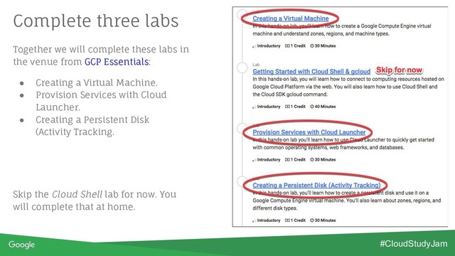 Together we will complete these labs in
the venue from GCP Essentials:
● Creating a Virtual Machine.
● Provision Services with Cloud
Launcher.
● Creating a Persistent Disk
(Activity Tracking.
Skip the Cloud Shell lab for now. You
will complete that at home.
Complete three labs
#CloudStudyJam
