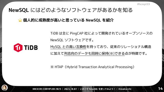 HACKERS CHAMPLOO 2023 | 2023.10.07 | ͍·ͦ͜ NewSQL Λ࢖ͬͯΈΑ͏ʂ | @makocchi
!"#$%&'(
14
NewSQL にはどのようなソフトウェアがあるかを知る
⭐ 個人的に成熟度が高いと思っている NewSQL を紹介
TiDB は主に PingCAP 社によって開発されているオープンソースの
NewSQL ソフトウェアです。


MySQL との高い互換性を持っており、従来のリレーショナル構造
に加えて列志向のデータも同時に保持(※)できる点が特徴です。


※ HTAP（Hybrid Transaction Analytical Processing）
