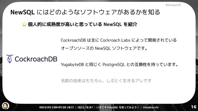 HACKERS CHAMPLOO 2023 | 2023.10.07 | ͍·ͦ͜ NewSQL Λ࢖ͬͯΈΑ͏ʂ | @makocchi
!"#$%&'(
16
NewSQL にはどのようなソフトウェアがあるかを知る
⭐ 個人的に成熟度が高いと思っている NewSQL を紹介
CockroachDB は主に Cockroach Labs によって開発されている
オープンソースの NewSQL ソフトウェアです。


YugabyteDB と同じく PostgreSQL との互換性を持っています。


名前の由来はもちろん、しぶとく生きるアレです
