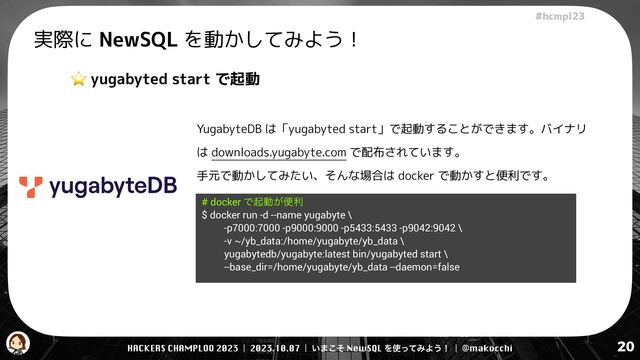 HACKERS CHAMPLOO 2023 | 2023.10.07 | ͍·ͦ͜ NewSQL Λ࢖ͬͯΈΑ͏ʂ | @makocchi
!"#$%&'(
20
実際に NewSQL を動かしてみよう！
⭐ yugabyted start で起動
YugabyteDB は「yugabyted start」で起動することができます。バイナリ
は downloads.yugabyte.com で配布されています。


手元で動かしてみたい、そんな場合は docker で動かすと便利です。
# docker Ͱىಈ͕ศར


$ docker run -d --name yugabyte \


-p7000:7000 -p9000:9000 -p5433:5433 -p9042:9042 \


-v ~/yb_data:/home/yugabyte/yb_data \


yugabytedb/yugabyte:latest bin/yugabyted start \


--base_dir=/home/yugabyte/yb_data --daemon=false


