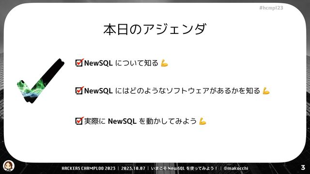 HACKERS CHAMPLOO 2023 | 2023.10.07 | ͍·ͦ͜ NewSQL Λ࢖ͬͯΈΑ͏ʂ | @makocchi
!"#$%&'(
3
本日のアジェンダ
NewSQL について知る 💪
NewSQL にはどのようなソフトウェアがあるかを知る 💪
実際に NewSQL を動かしてみよう 💪
