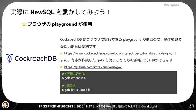 HACKERS CHAMPLOO 2023 | 2023.10.07 | ͍·ͦ͜ NewSQL Λ࢖ͬͯΈΑ͏ʂ | @makocchi
!"#$%&'(
21
実際に NewSQL を動かしてみよう！
⭐ ブラウザの playground が便利
CockroachDB はブラウザで実行できる playground があるので、動作を見て
みたい場合は便利です。


👉 https://www.cockroachlabs.com/docs/interactive-tutorials/sql-playground


また、有志が作成した goki を使うことでもお手軽に試す事ができます


👉 https://github.com/kota2and3kan/goki
# 5ඖࣂ͍࢝ΊΔ


$ goki create -n 5


# 1ඖࡴ͢


$ goki jet -g 
